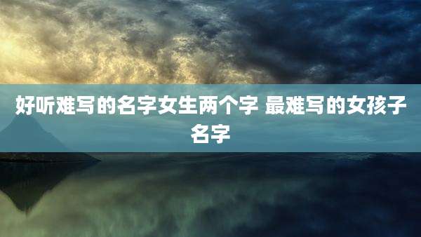 好听难写的名字女生两个字 最难写的女孩子名字