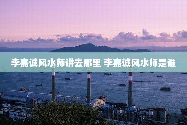李嘉诚风水师讲去那里 李嘉诚风水师是谁