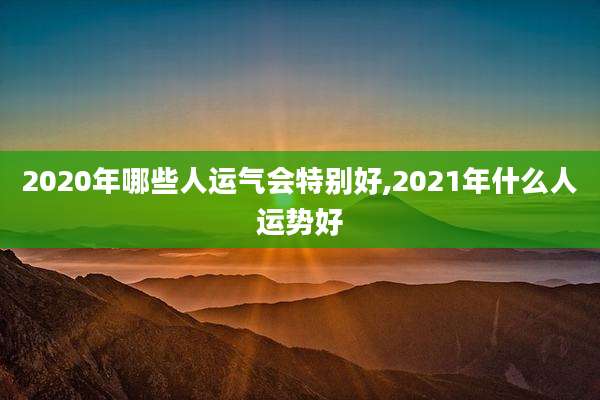 2020年哪些人运气会特别好,2021年什么人运势好