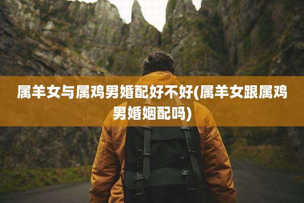 属羊女与属鸡男婚配好不好(属羊女跟属鸡男婚姻配吗)