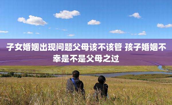 子女婚姻出现问题父母该不该管 孩子婚姻不幸是不是父母之过