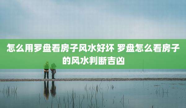 怎么用罗盘看房子风水好坏 罗盘怎么看房子的风水判断吉凶