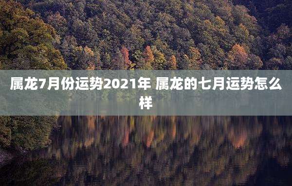 属龙7月份运势2021年 属龙的七月运势怎么样