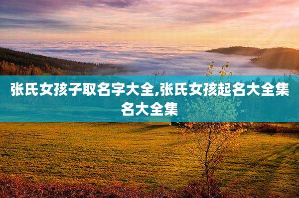 张氏女孩子取名字大全,张氏女孩起名大全集名大全集