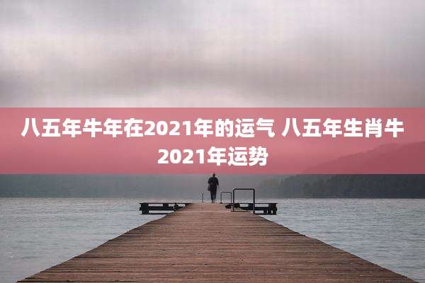 八五年牛年在2021年的运气 八五年生肖牛2021年运势