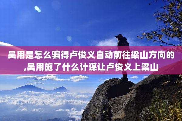 吴用是怎么骗得卢俊义自动前往梁山方向的,吴用施了什么计谋让卢俊义上梁山