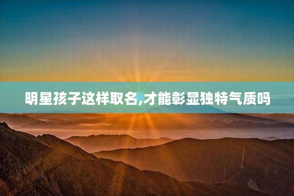 明星孩子这样取名,才能彰显独特气质吗