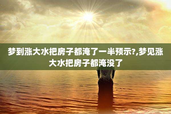 梦到涨大水把房子都淹了一半预示?,梦见涨大水把房子都淹没了