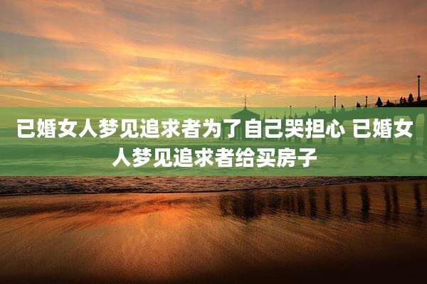 已婚女人梦见追求者为了自己哭担心 已婚女人梦见追求者给买房子