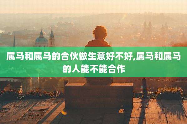 属马和属马的合伙做生意好不好,属马和属马的人能不能合作