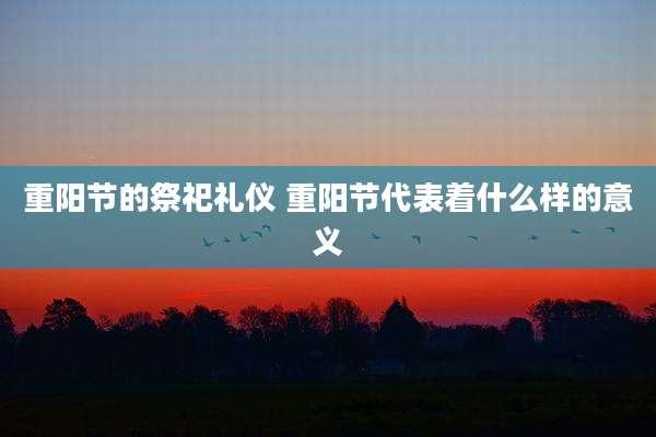 重阳节的祭祀礼仪 重阳节代表着什么样的意义