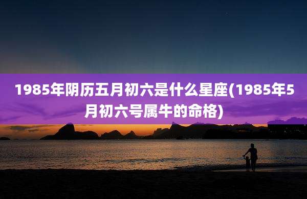 1985年阴历五月初六是什么星座(1985年5月初六号属牛的命格)