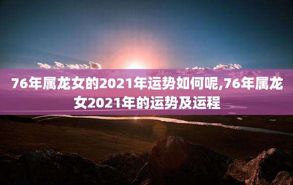 76年属龙女的2021年运势如何呢,76年属龙女2021年的运势及运程
