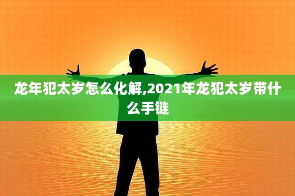 龙年犯太岁怎么化解,2021年龙犯太岁带什么手链