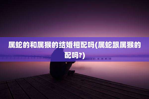 属蛇的和属猴的结婚相配吗(属蛇跟属猴的配吗?)