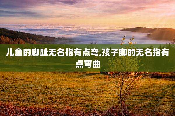 儿童的脚趾无名指有点弯,孩子脚的无名指有点弯曲