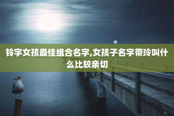 铃字女孩最佳组合名字,女孩子名字带玲叫什么比较亲切