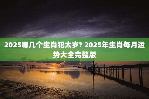 2025哪几个生肖犯太岁? 2025年生肖每月运势大全完整版