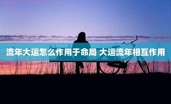 流年大运怎么作用于命局 大运流年相互作用