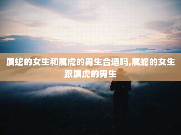 属蛇的女生和属虎的男生合适吗,属蛇的女生跟属虎的男生