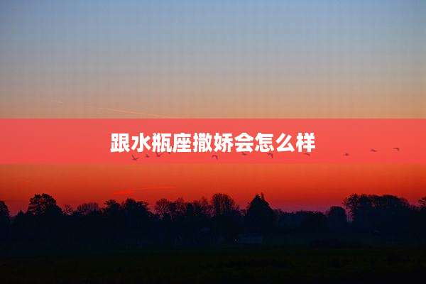 跟水瓶座撒娇会怎么样