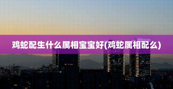鸡蛇配生什么属相宝宝好(鸡蛇属相配么)