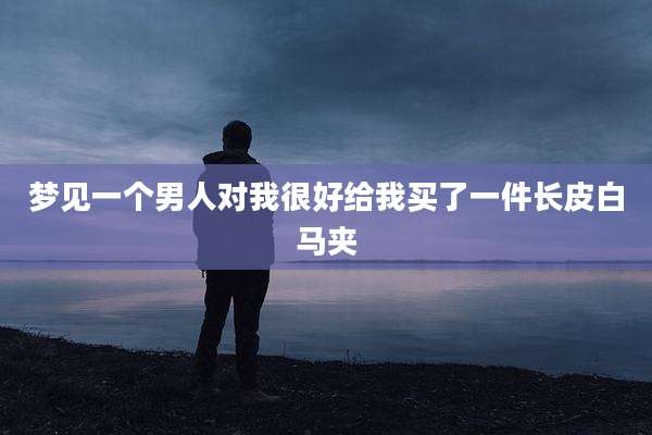 梦见一个男人对我很好给我买了一件长皮白马夹