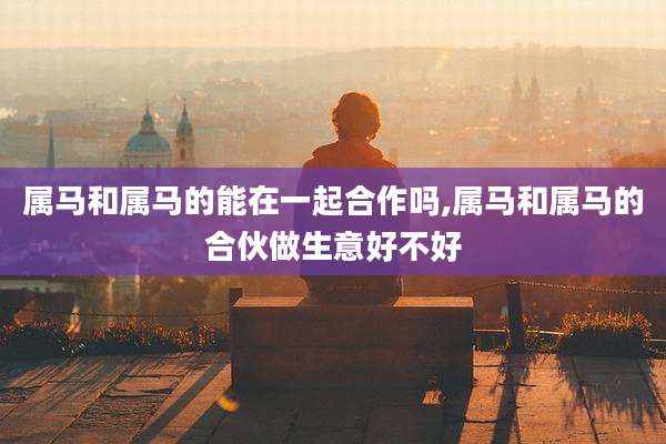 属马和属马的能在一起合作吗,属马和属马的合伙做生意好不好