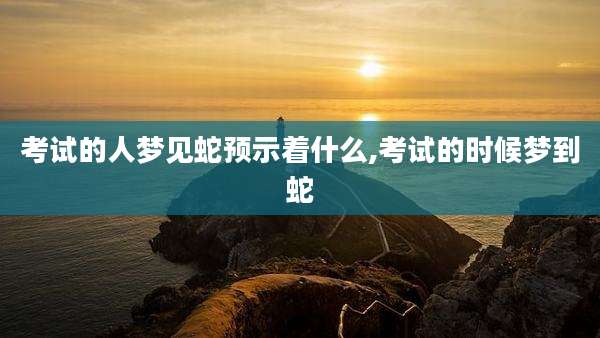 考试的人梦见蛇预示着什么,考试的时候梦到蛇