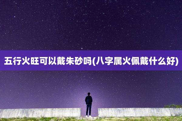 五行火旺可以戴朱砂吗(八字属火佩戴什么好)