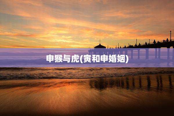 申猴与虎(寅和申婚姻)