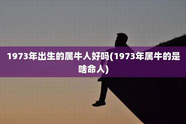 1973年出生的属牛人好吗(1973年属牛的是啥命人)