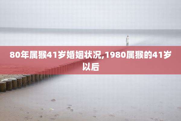 80年属猴41岁婚姻状况,1980属猴的41岁以后