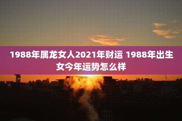 1988年属龙女人2021年财运 1988年出生女今年运势怎么样