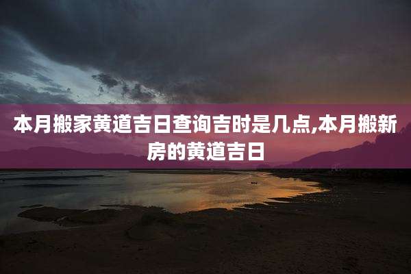 本月搬家黄道吉日查询吉时是几点,本月搬新房的黄道吉日