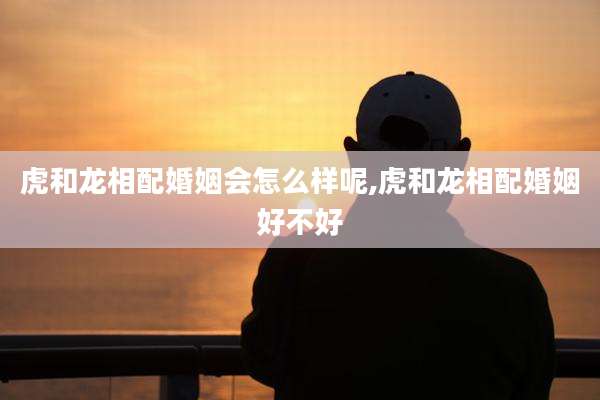 虎和龙相配婚姻会怎么样呢,虎和龙相配婚姻好不好