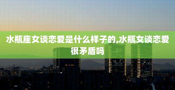 水瓶座女谈恋爱是什么样子的,水瓶女谈恋爱很矛盾吗