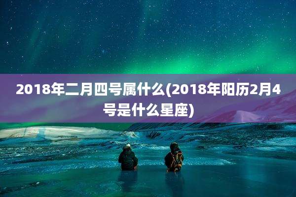 2018年二月四号属什么(2018年阳历2月4号是什么星座)