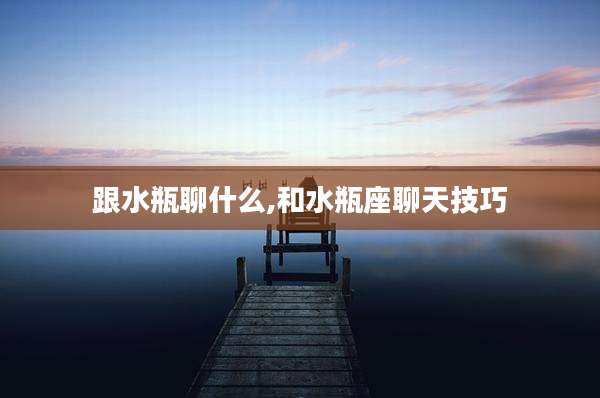 跟水瓶聊什么,和水瓶座聊天技巧