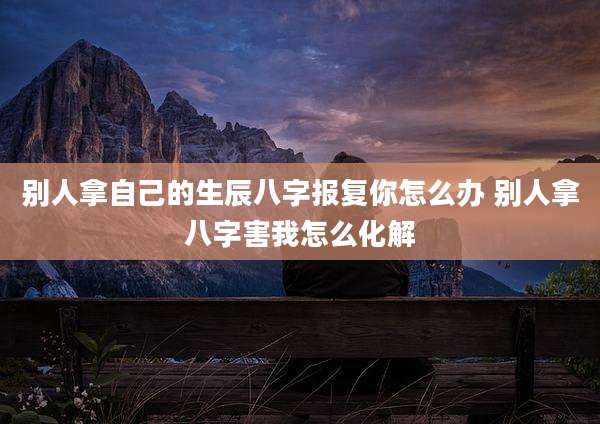 别人拿自己的生辰八字报复你怎么办 别人拿八字害我怎么化解