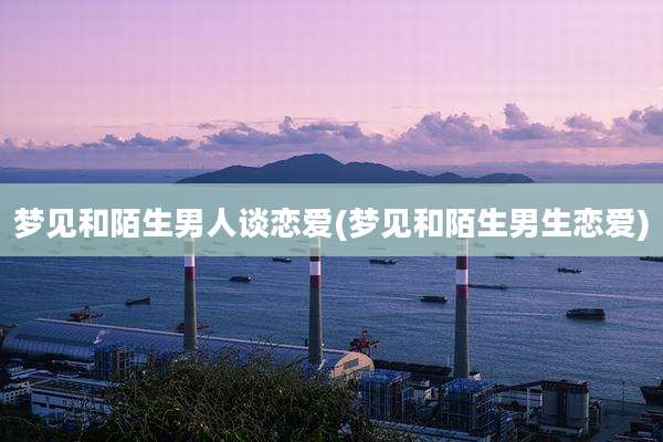 梦见和陌生男人谈恋爱(梦见和陌生男生恋爱)