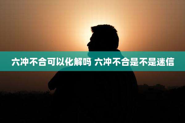 六冲不合可以化解吗 六冲不合是不是迷信