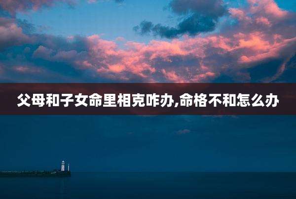 父母和子女命里相克咋办,命格不和怎么办