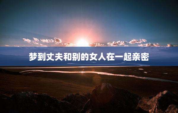 梦到丈夫和别的女人在一起亲密