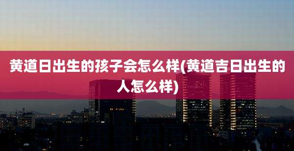 黄道日出生的孩子会怎么样(黄道吉日出生的人怎么样)