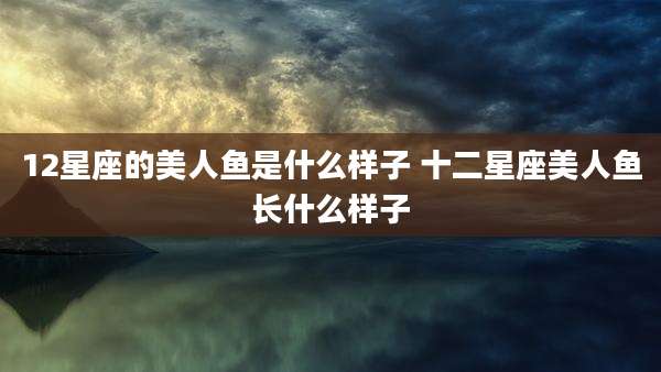 12星座的美人鱼是什么样子 十二星座美人鱼长什么样子