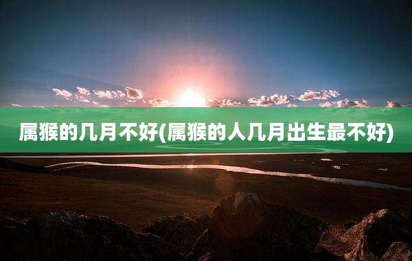 属猴的几月不好(属猴的人几月出生最不好)