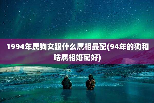 1994年属狗女跟什么属相最配(94年的狗和啥属相婚配好)