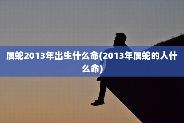 属蛇2013年出生什么命(2013年属蛇的人什么命)