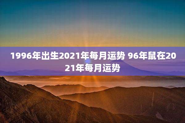 1996年出生2021年每月运势 96年鼠在2021年每月运势